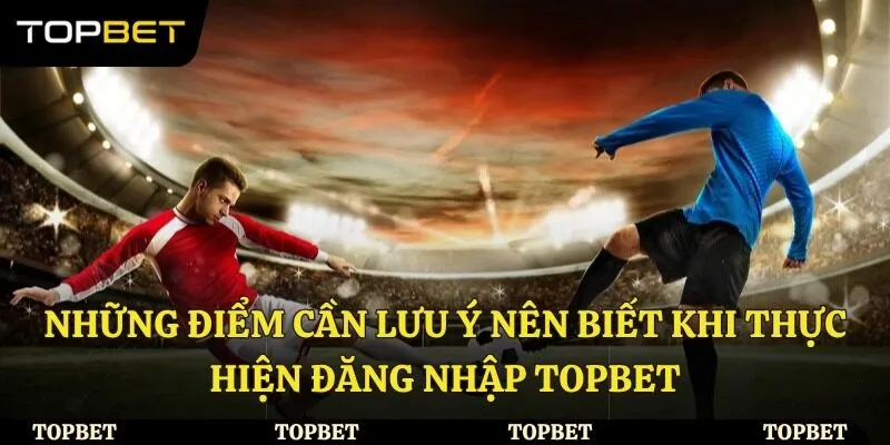Những điểm cần lưu ý nên biết khi thực hiện đăng nhập Topbet